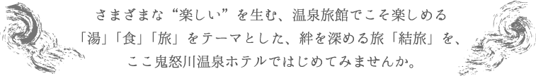 さまざまな“楽しい”を生む、温泉旅館でこそ楽しめる「湯」「食」「旅」をテーマとした、絆を深める旅「結旅」を、ここ鬼怒川温泉ホテルではじめてみませんか。